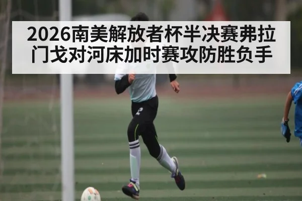 2026南美解放者杯半决赛弗拉门戈对河床加时赛攻防胜负手